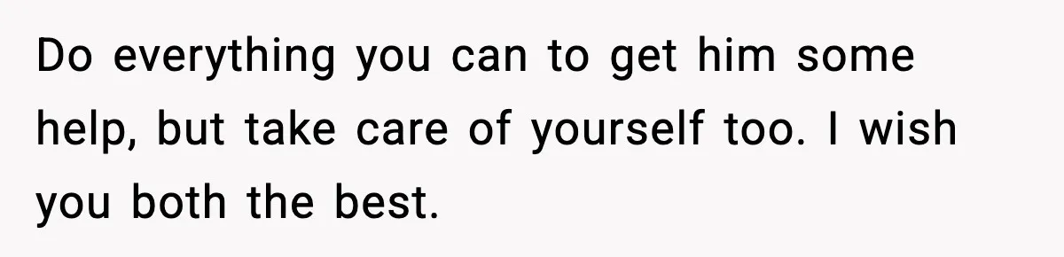 Do everything you can to get him some help, but take care of yourself too. I wish you both the best.