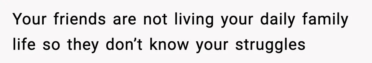 Your friends are not living your daily family life so they don’t know your struggles