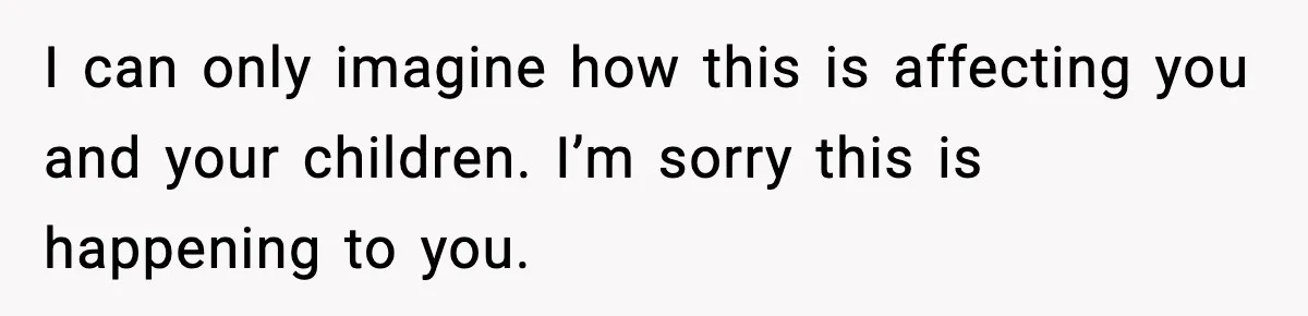 I can only imagine how this is affecting you and your children. I’m sorry this is happening to you.
