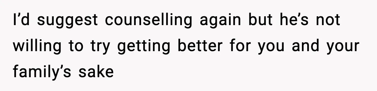I’d suggest counselling again but he’s not willing to try getting better for you and your family’s sake