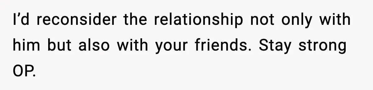 I’d reconsider the relationship not only with him but also with your friends. Stay strong OP.