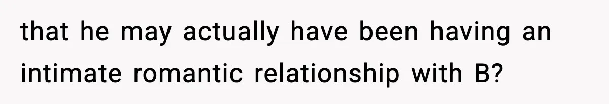 that he may actually have been having an intimate romantic relationship with B?