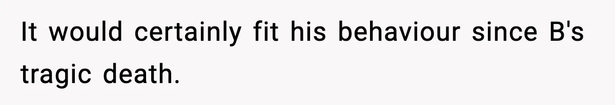 It would certainly fit his behaviour since B's tragic death.
