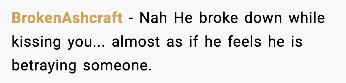 BrokenAshcraft − Nah He broke down while kissing you... almost as if he feels he is betraying someone.
