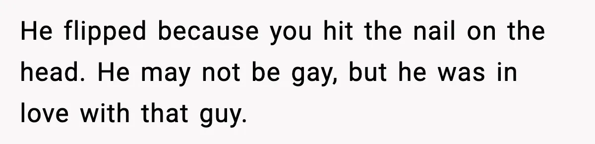 He flipped because you hit the nail on the head. He may not be gay, but he was in love with that guy.