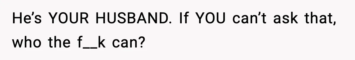He’s YOUR HUSBAND. If YOU can’t ask that, who the f__k can?