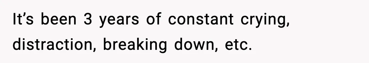 It’s been 3 years of constant crying, distraction, breaking down, etc.