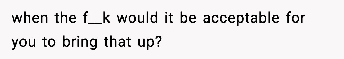 when the f__k would it be acceptable for you to bring that up?