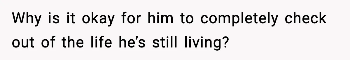 Why is it okay for him to completely check out of the life he’s still living?