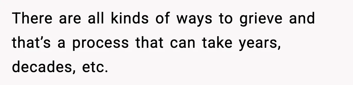 There are all kinds of ways to grieve and that’s a process that can take years, decades, etc.