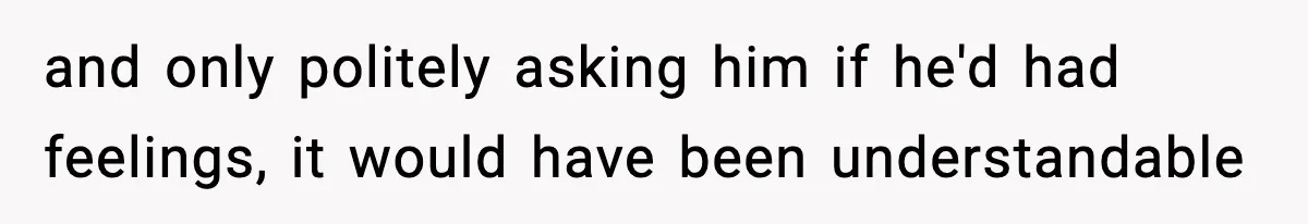 and only politely asking him if he'd had feelings, it would have been understandable