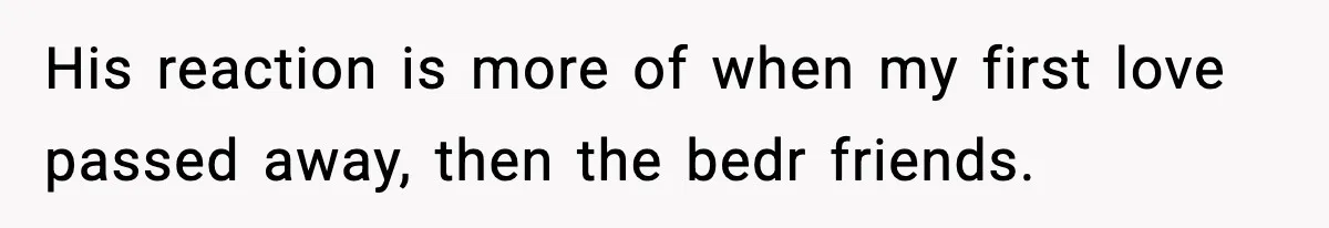His reaction is more of when my first love passed away, then the bedr friends.