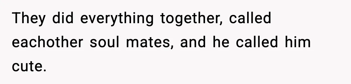 They did everything together, called eachother soul mates, and he called him cute.