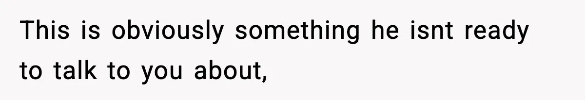 This is obviously something he isnt ready to talk to you about,