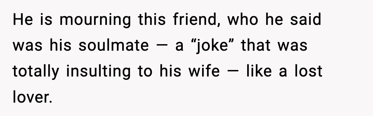 He is mourning this friend, who he said was his soulmate — a “joke” that was totally insulting to his wife — like a lost lover.