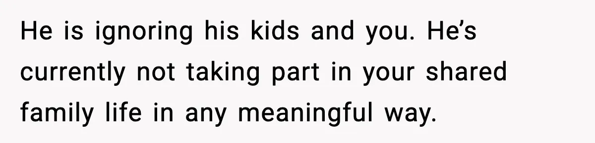 He is ignoring his kids and you. He’s currently not taking part in your shared family life in any meaningful way.
