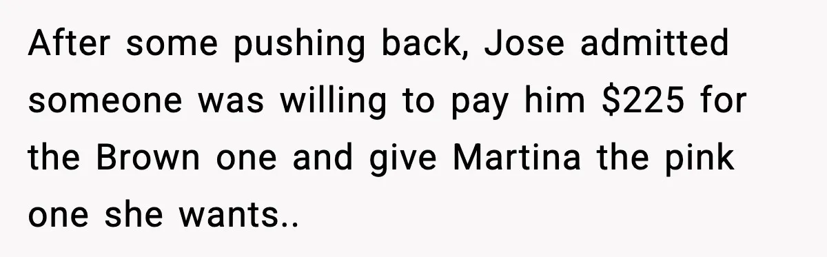 After some pushing back, Jose admitted someone was willing to pay him $225 for the Brown one and give Martina the pink one she wants..