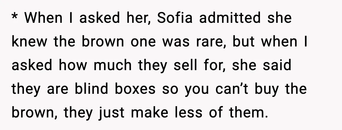 * When I asked her, Sofia admitted she knew the brown one was rare, but when I asked how much they sell for, she said they are blind boxes so...