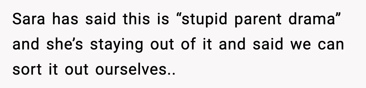 Sara has said this is “stupid parent drama” and she’s staying out of it and said we can sort it out ourselves..