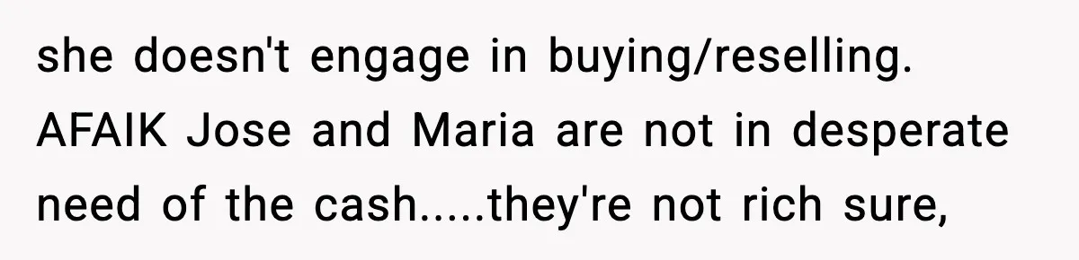she doesn't engage in buying/reselling. AFAIK Jose and Maria are not in desperate need of the cash.....they're not rich sure,