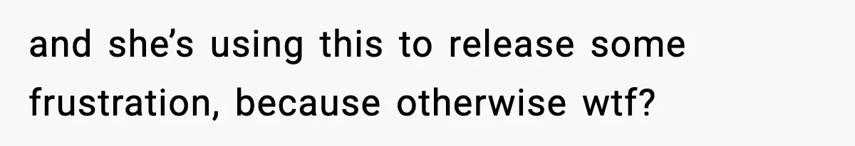 and she’s using this to release some frustration, because otherwise wtf?