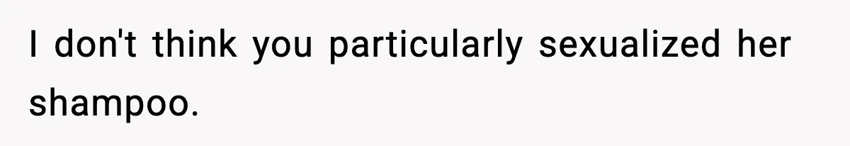 I don't think you particularly sexualized her shampoo.