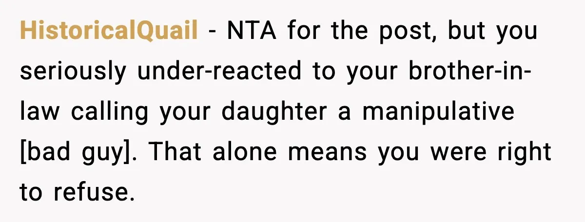HistoricalQuail - NTA for the post, but you seriously under-reacted to your brother-in-law calling your daughter a manipulative [bad guy]. That alone means you were right to refuse.