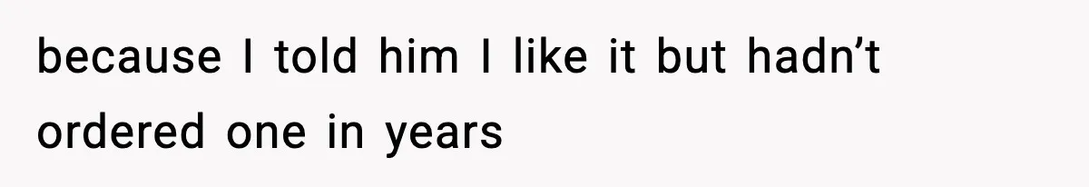 because I told him I like it but hadn’t ordered one in years