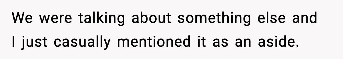 We were talking about something else and I just casually mentioned it as an aside.