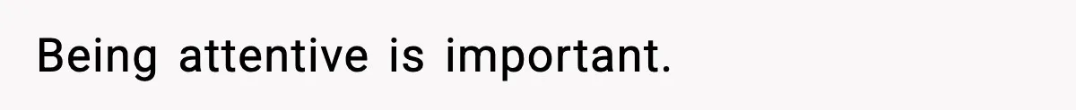 Being attentive is important.
