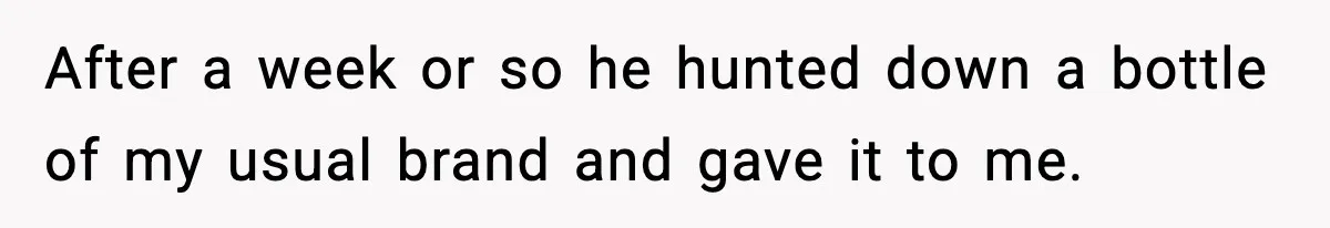 After a week or so he hunted down a bottle of my usual brand and gave it to me.