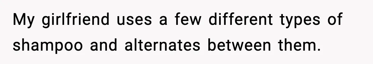 My girlfriend uses a few different types of shampoo and alternates between them.