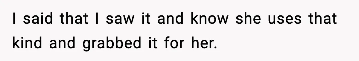 I said that I saw it and know she uses that kind and grabbed it for her.