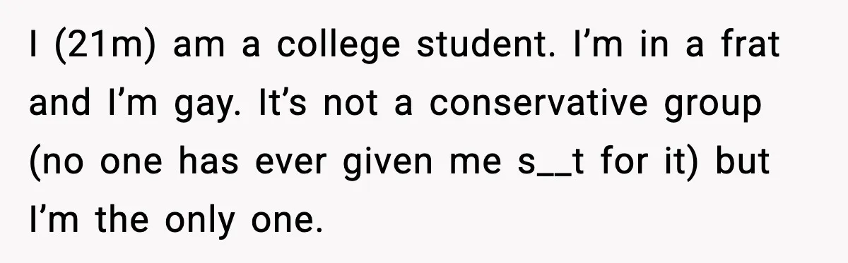 I (21m) am a college student. I’m in a frat and I’m gay. It’s not a conservative group (no one has ever given me s__t for it) but I’m the...