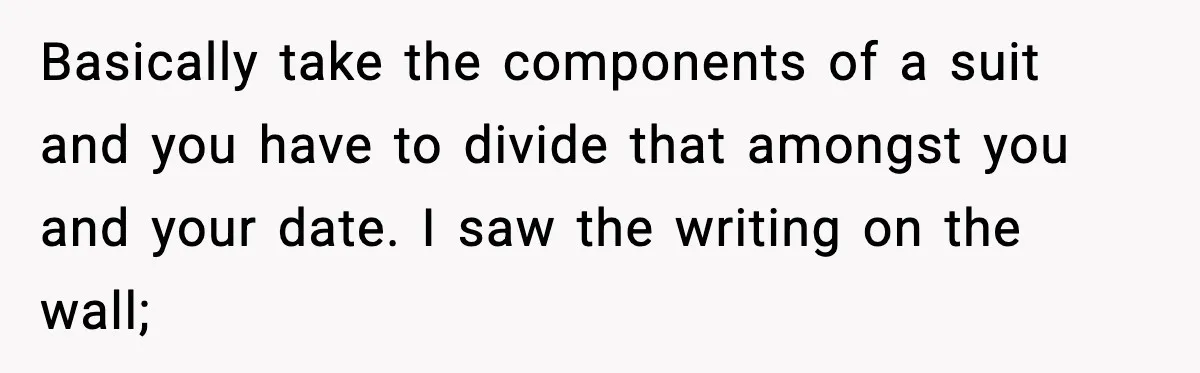 Basically take the components of a suit and you have to divide that amongst you and your date. I saw the writing on the wall;
