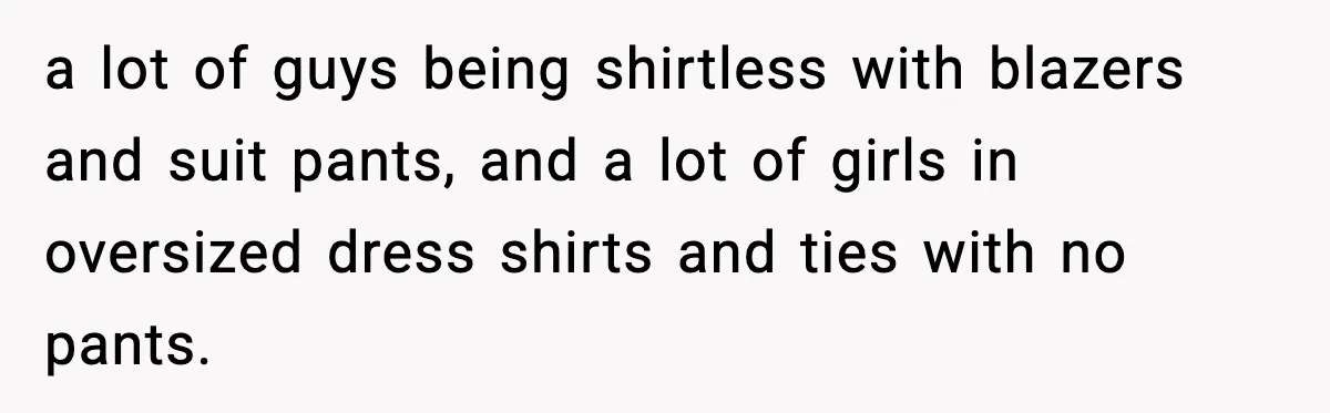 a lot of guys being shirtless with blazers and suit pants, and a lot of girls in oversized dress shirts and ties with no pants.