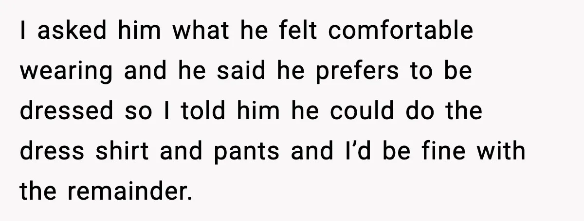I asked him what he felt comfortable wearing and he said he prefers to be dressed so I told him he could do the dress shirt and pants and I’d...