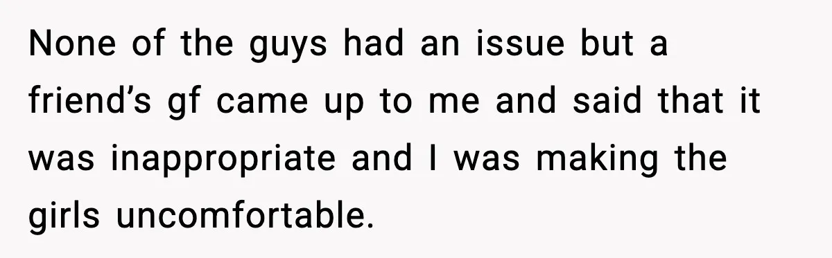 None of the guys had an issue but a friend’s gf came up to me and said that it was inappropriate and I was making the girls uncomfortable.