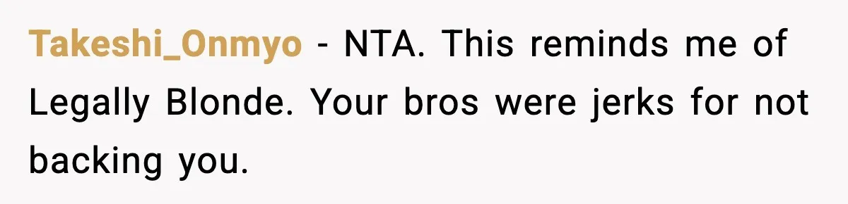 Takeshi_Onmyo - NTA. This reminds me of Legally Blonde. Your bros were jerks for not backing you.