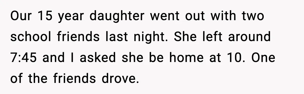 Our 15 year daughter went out with two school friends last night. She left around 7:45 and I asked she be home at 10. One of the friends drove.