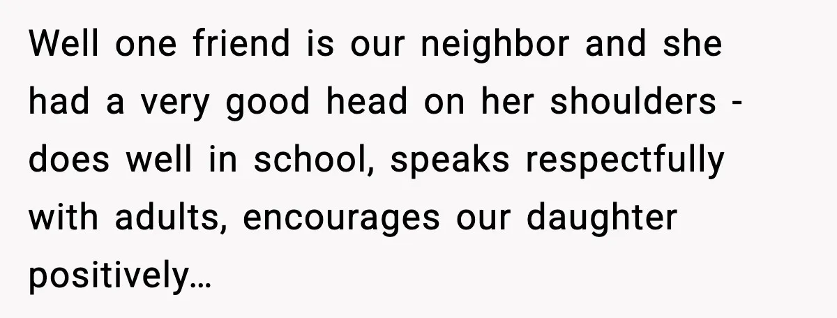 Well one friend is our neighbor and she had a very good head on her shoulders - does well in school, speaks respectfully with adults, encourages our daughter positively…