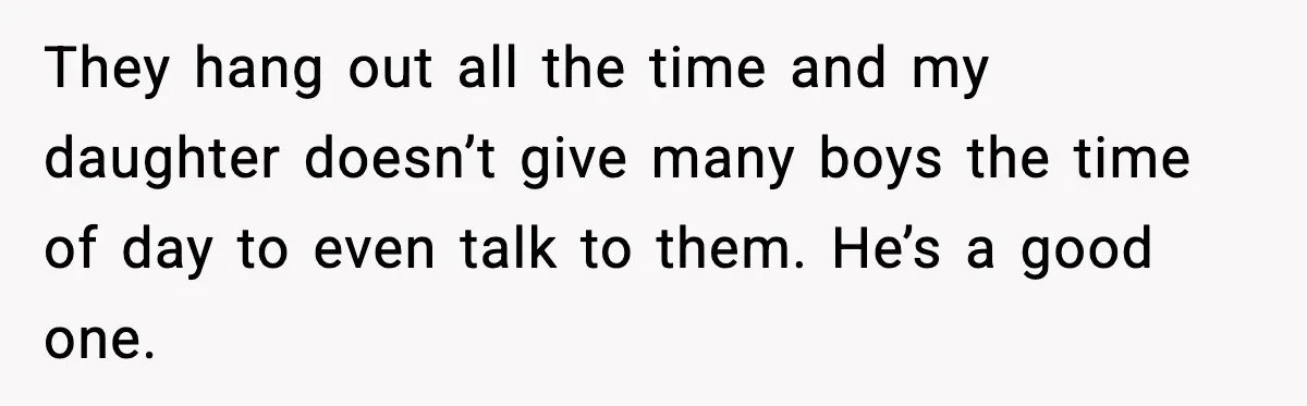 They hang out all the time and my daughter doesn’t give many boys the time of day to even talk to them. He’s a good one.