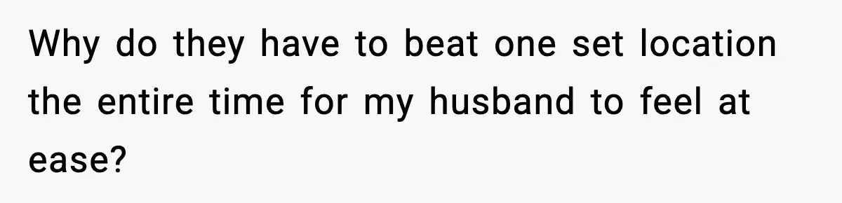 Why do they have to beat one set location the entire time for my husband to feel at ease?
