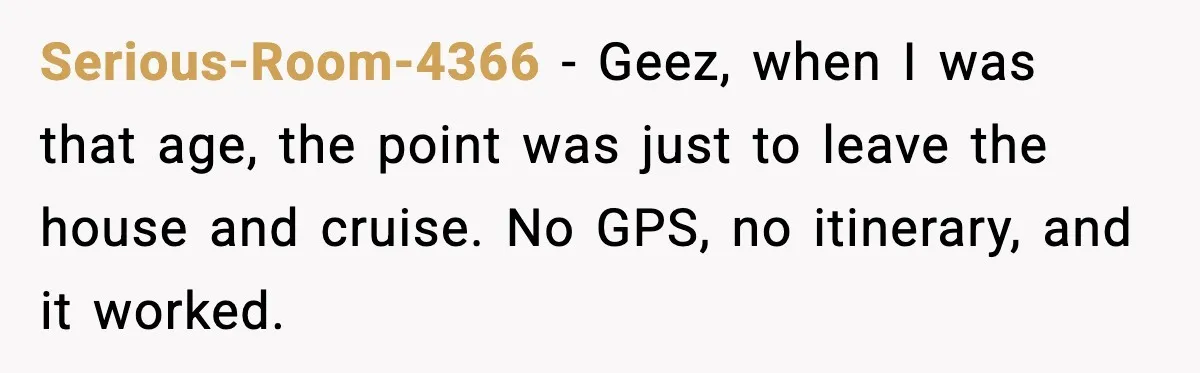 Serious-Room-4366 - Geez, when I was that age, the point was just to leave the house and cruise. No GPS, no itinerary, and it worked.