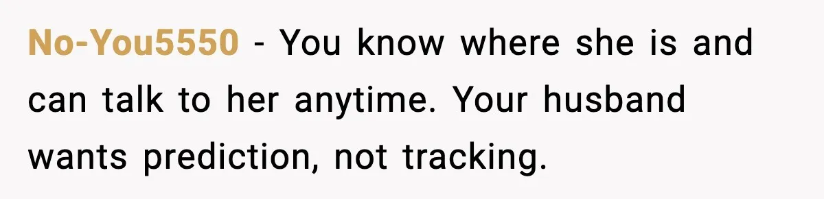 No-You5550 - You know where she is and can talk to her anytime. Your husband wants prediction, not tracking.