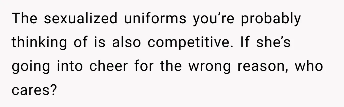 Dad Refuses To Let Daughter Join Cheerleading, Wife Calls Him A Pervert For His Concerns The sexualized uniforms you’re probably thinking of is also competitive. If she’s going into cheer for the wrong reason, who cares?
