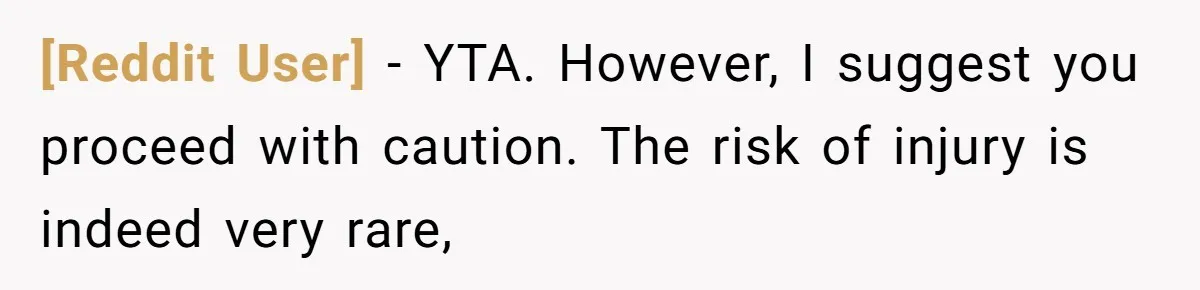 [Reddit User] − YTA. However, I suggest you proceed with caution. The risk of injury is indeed very rare,