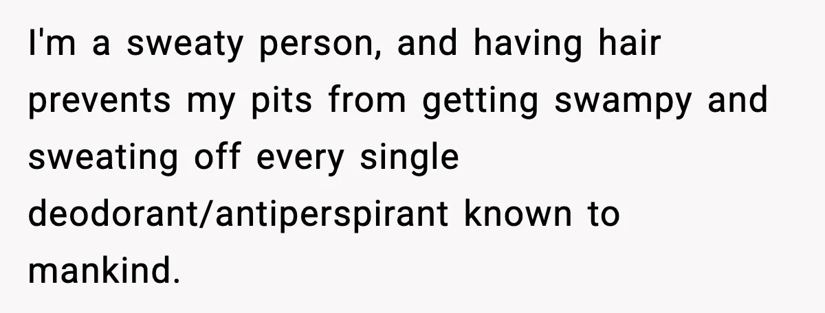 I'm a sweaty person, and having hair prevents my pits from getting swampy and sweating off every single deodorant/antiperspirant known to mankind.