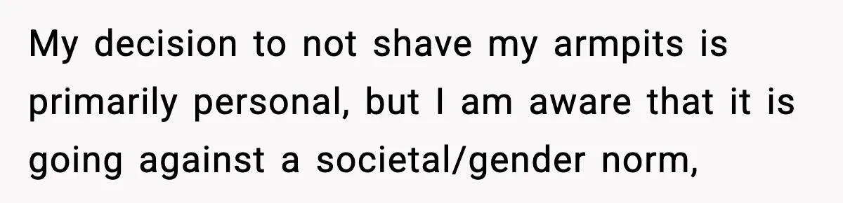 My decision to not shave my armpits is primarily personal, but I am aware that it is going against a societal/gender norm,