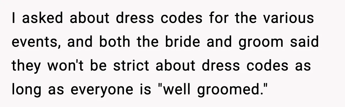 I asked about dress codes for the various events, and both the bride and groom said they won't be strict about dress codes as long as everyone is "well groomed."